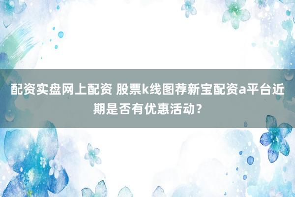 配资实盘网上配资 股票k线图荐新宝配资a平台近期是否有优惠活动？