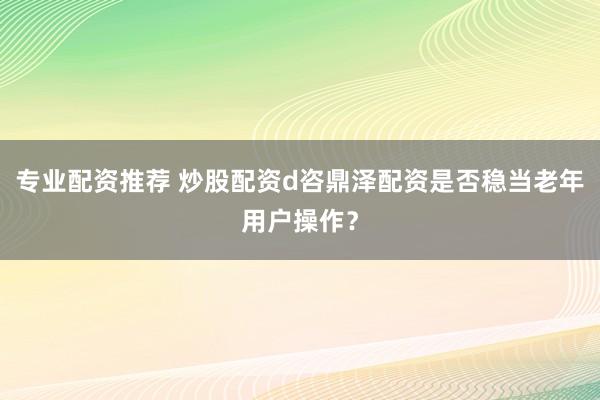 专业配资推荐 炒股配资d咨鼎泽配资是否稳当老年用户操作？