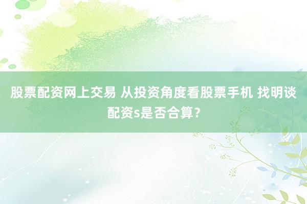 股票配资网上交易 从投资角度看股票手机 找明谈配资s是否合算？
