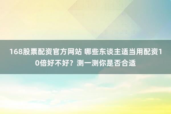 168股票配资官方网站 哪些东谈主适当用配资10倍好不好？测一测你是否合适