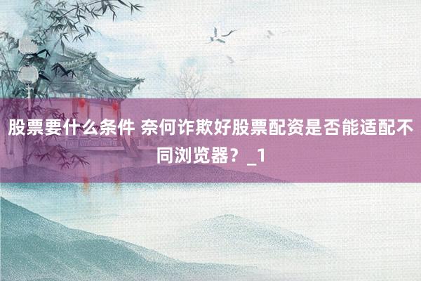 股票要什么条件 奈何诈欺好股票配资是否能适配不同浏览器？_1