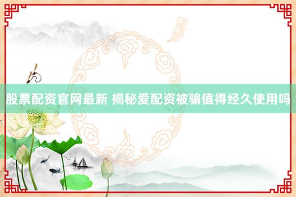 股票配资官网最新 揭秘爱配资被骗值得经久使用吗