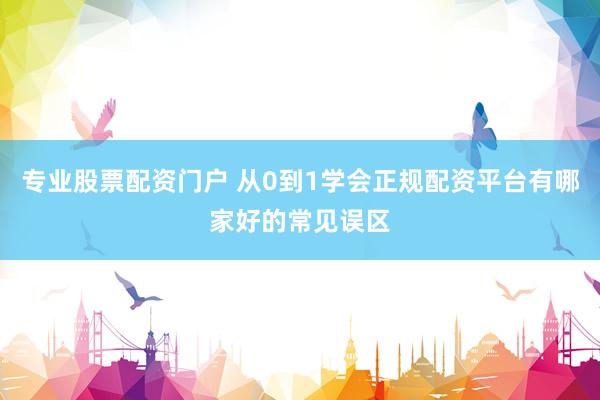 专业股票配资门户 从0到1学会正规配资平台有哪家好的常见误区