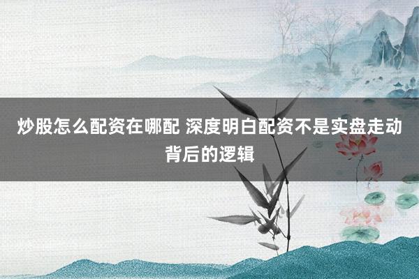 炒股怎么配资在哪配 深度明白配资不是实盘走动背后的逻辑