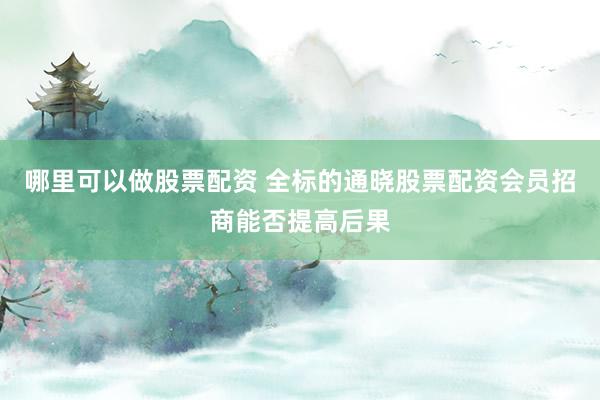 哪里可以做股票配资 全标的通晓股票配资会员招商能否提高后果