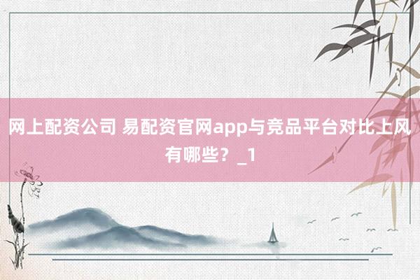 网上配资公司 易配资官网app与竞品平台对比上风有哪些？_1