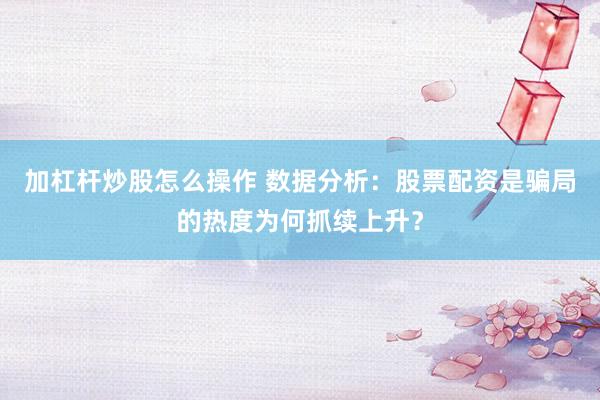 加杠杆炒股怎么操作 数据分析：股票配资是骗局的热度为何抓续上升？