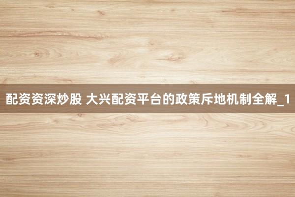 配资资深炒股 大兴配资平台的政策斥地机制全解_1