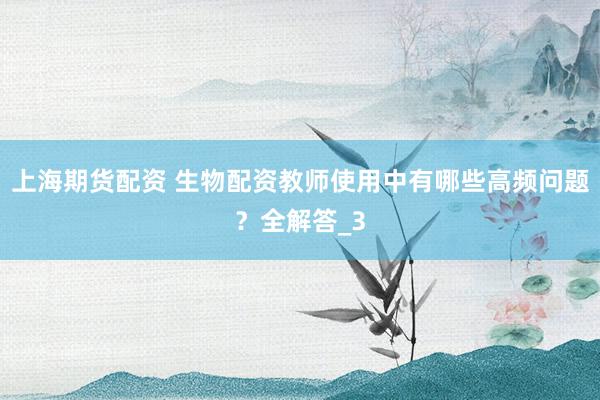上海期货配资 生物配资教师使用中有哪些高频问题？全解答_3