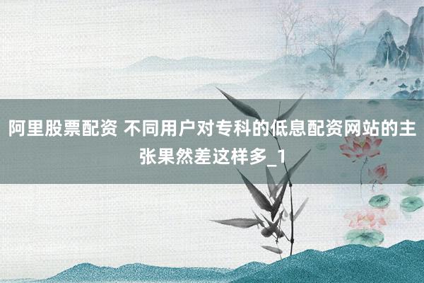 阿里股票配资 不同用户对专科的低息配资网站的主张果然差这样多_1
