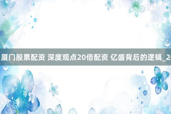 厦门股票配资 深度观点20倍配资 亿盛背后的逻辑_2