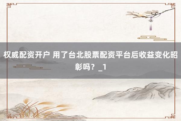 权威配资开户 用了台北股票配资平台后收益变化昭彰吗？_1