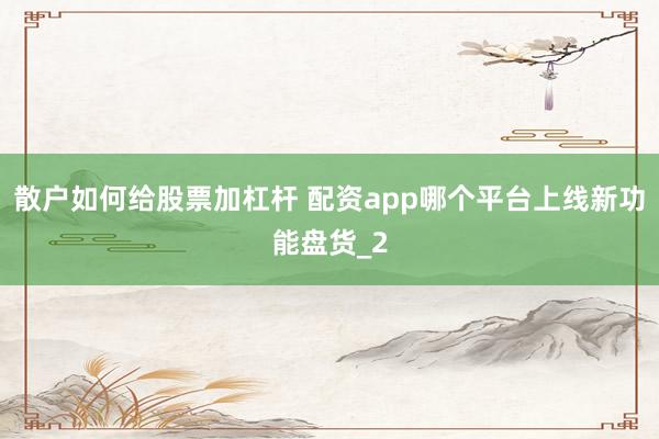 散户如何给股票加杠杆 配资app哪个平台上线新功能盘货_2