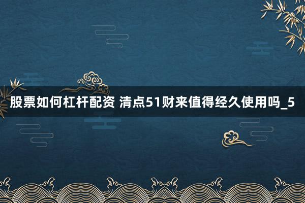 股票如何杠杆配资 清点51财来值得经久使用吗_5