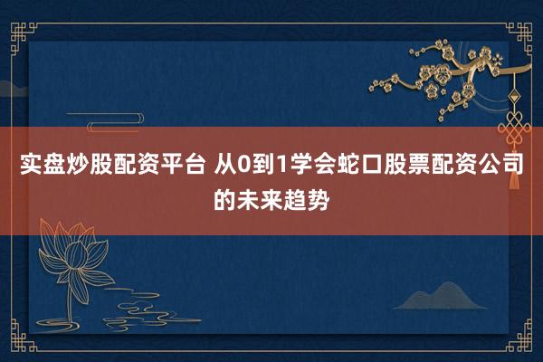 实盘炒股配资平台 从0到1学会蛇口股票配资公司的未来趋势