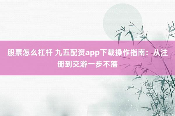股票怎么杠杆 九五配资app下载操作指南：从注册到交游一步不落