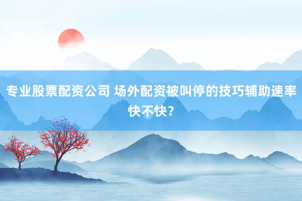 专业股票配资公司 场外配资被叫停的技巧辅助速率快不快？