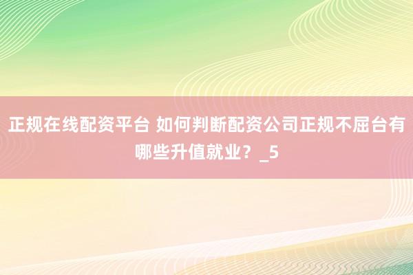 正规在线配资平台 如何判断配资公司正规不屈台有哪些升值就业？_5
