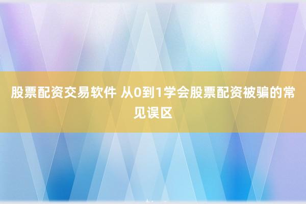 股票配资交易软件 从0到1学会股票配资被骗的常见误区
