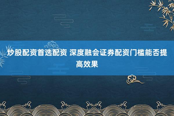 炒股配资首选配资 深度融会证券配资门槛能否提高效果