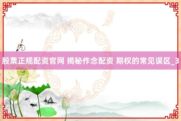 股票正规配资官网 揭秘作念配资 期权的常见误区_3