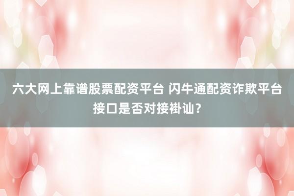 六大网上靠谱股票配资平台 闪牛通配资诈欺平台接口是否对接褂讪？