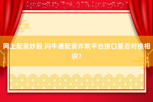 网上配资炒股 闪牛通配资诈欺平台接口是否对接相识？