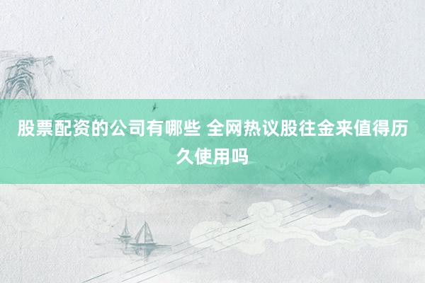 股票配资的公司有哪些 全网热议股往金来值得历久使用吗