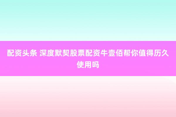 配资头条 深度默契股票配资牛壹佰帮你值得历久使用吗