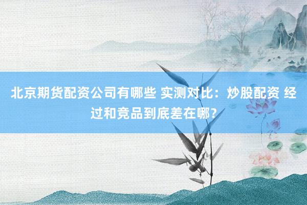 北京期货配资公司有哪些 实测对比：炒股配资 经过和竞品到底差在哪？