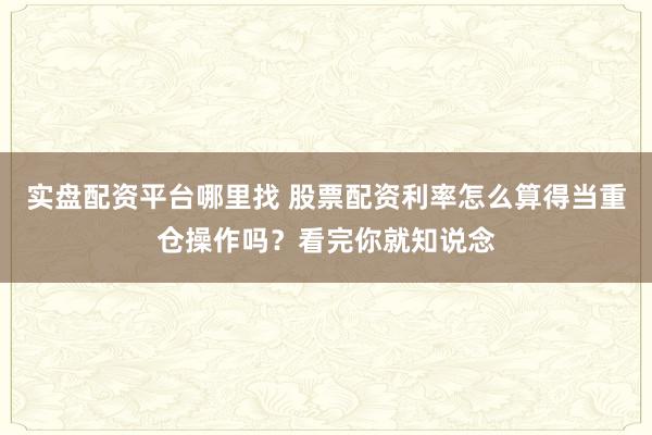 实盘配资平台哪里找 股票配资利率怎么算得当重仓操作吗？看完你就知说念