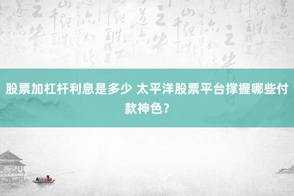 股票加杠杆利息是多少 太平洋股票平台撑握哪些付款神色？