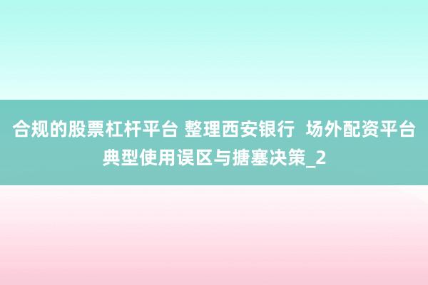 合规的股票杠杆平台 整理西安银行  场外配资平台典型使用误区与搪塞决策_2