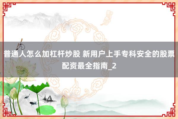 普通人怎么加杠杆炒股 新用户上手专科安全的股票配资最全指南_2