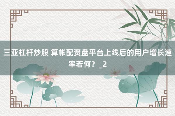 三亚杠杆炒股 算帐配资盘平台上线后的用户增长速率若何？_2