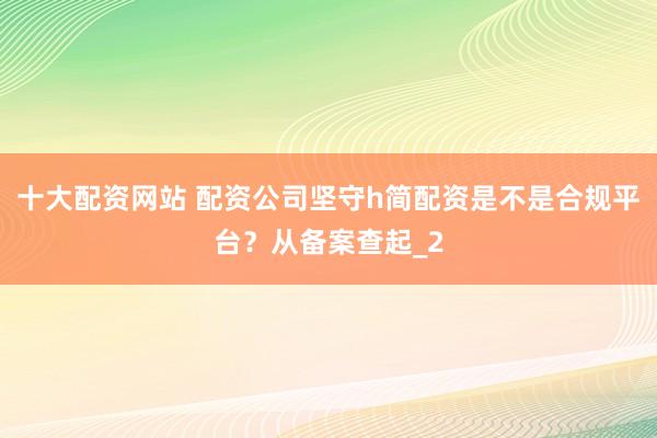 十大配资网站 配资公司坚守h简配资是不是合规平台？从备案查起_2