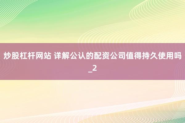 炒股杠杆网站 详解公认的配资公司值得持久使用吗_2
