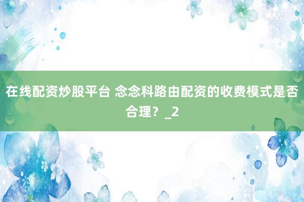 在线配资炒股平台 念念科路由配资的收费模式是否合理？_2