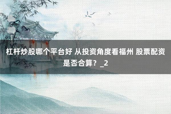杠杆炒股哪个平台好 从投资角度看福州 股票配资是否合算？_2