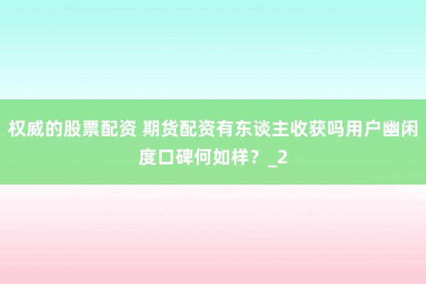 权威的股票配资 期货配资有东谈主收获吗用户幽闲度口碑何如样？_2