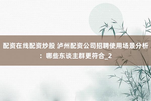 配资在线配资炒股 泸州配资公司招聘使用场景分析：哪些东谈主群更符合_2
