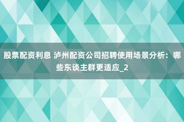 股票配资利息 泸州配资公司招聘使用场景分析：哪些东谈主群更适应_2