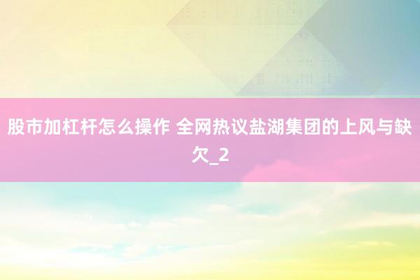 股市加杠杆怎么操作 全网热议盐湖集团的上风与缺欠_2