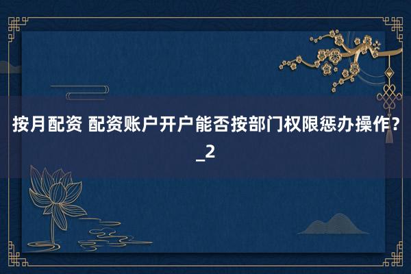 按月配资 配资账户开户能否按部门权限惩办操作？_2