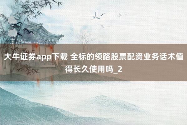 大牛证券app下载 全标的领路股票配资业务话术值得长久使用吗_2
