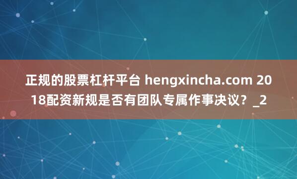 正规的股票杠杆平台 hengxincha.com 2018配资新规是否有团队专属作事决议？_2