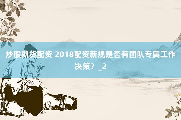 炒股期货配资 2018配资新规是否有团队专属工作决策？_2