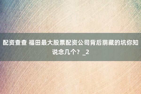 配资查查 福田最大股票配资公司背后荫藏的坑你知说念几个？_2