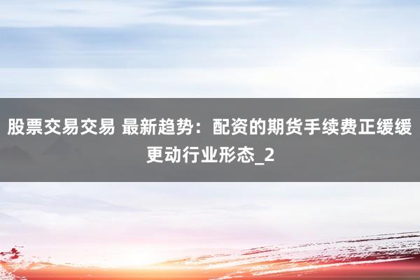 股票交易交易 最新趋势：配资的期货手续费正缓缓更动行业形态_2