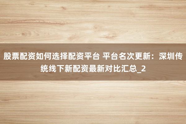 股票配资如何选择配资平台 平台名次更新：深圳传统线下新配资最新对比汇总_2